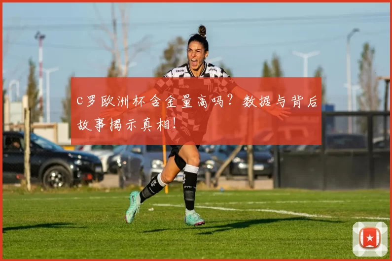 c罗欧洲杯含金量高吗？数据与背后故事揭示真相！