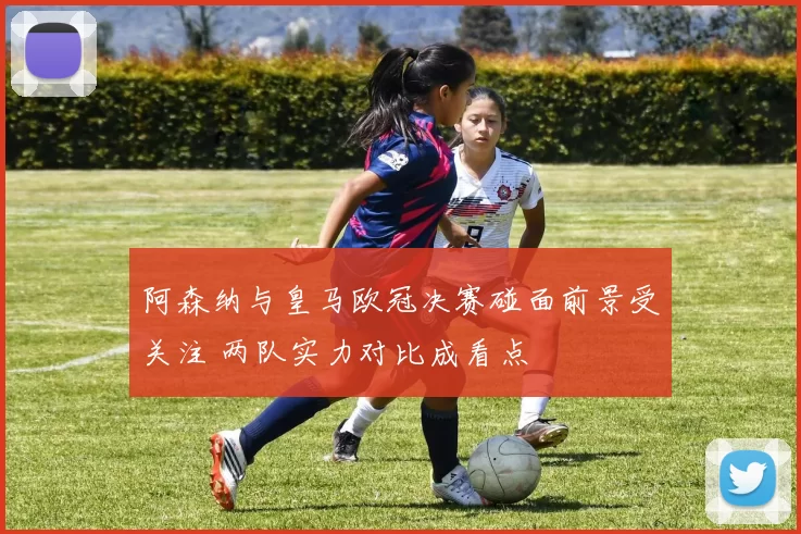 阿森纳与皇马欧冠决赛碰面前景受关注 两队实力对比成看点