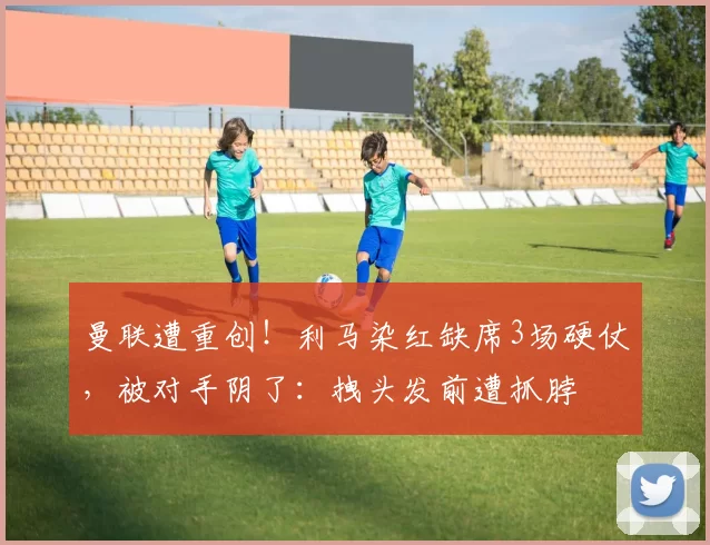 曼联遭重创！利马染红缺席3场硬仗，被对手阴了：拽头发前遭抓脖