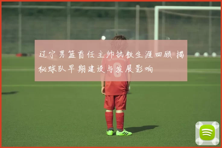 辽宁男篮首任主帅执教生涯回顾 揭秘球队早期建设与发展影响