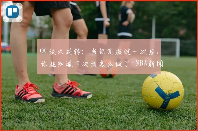 OG谈大逆转:当你完成过一次后,你就知道下次该怎么做了-NBA新闻