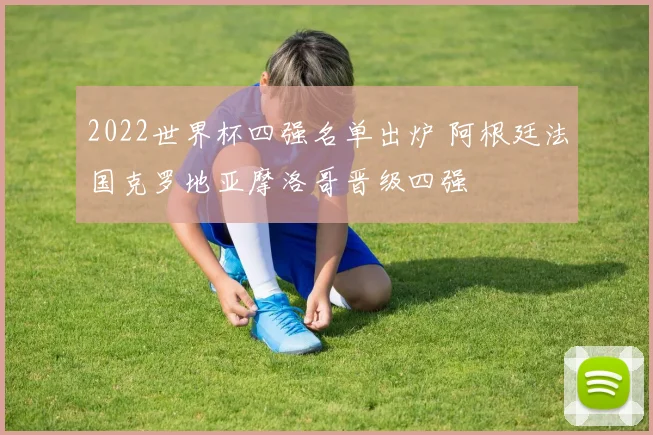 2022世界杯四强名单出炉 阿根廷法国克罗地亚摩洛哥晋级四强