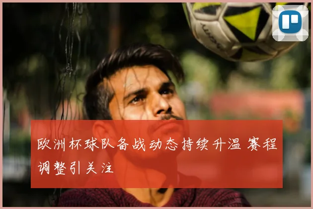 欧洲杯球队备战动态持续升温 赛程调整引关注