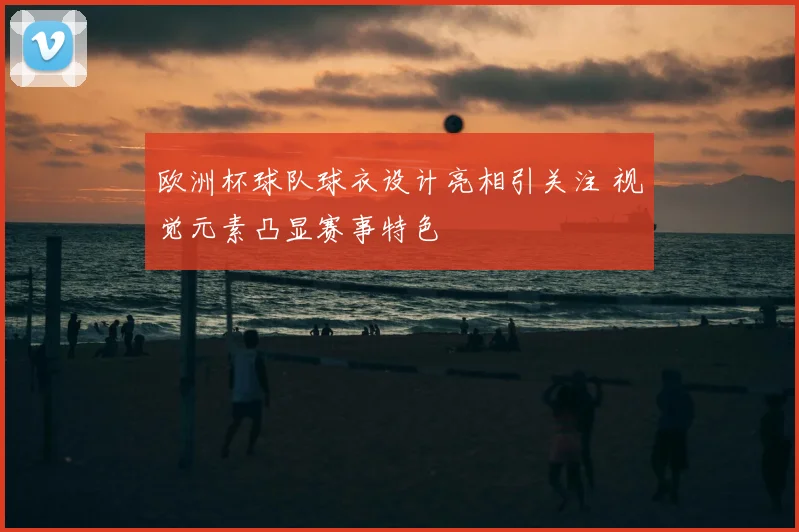欧洲杯球队球衣设计亮相引关注 视觉元素凸显赛事特色