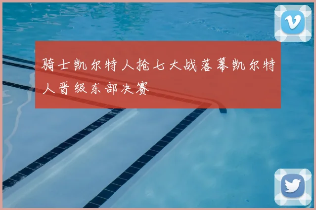 骑士凯尔特人抢七大战落幕凯尔特人晋级东部决赛